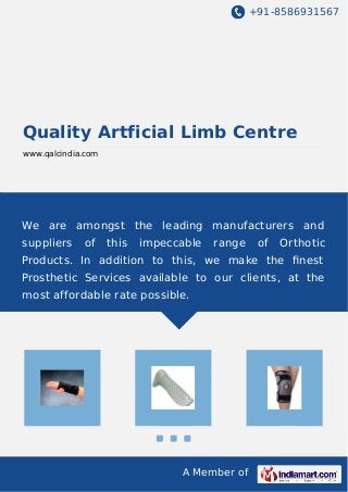 +91-8586931567 
Quality Artficial Limb Centre 
www.qalcindia.com 
We are amongst the leading manufacturers and 
suppliers of this impeccable range of Orthotic 
Products. In addition to this, we make the finest 
Prosthetic Services available to our clients, at the 
most affordable rate possible. 
A Member of 
 