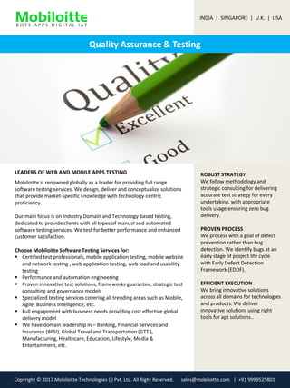 Quality Assurance & Testing
LEADERS OF WEB AND MOBILE APPS TESTING ROBUST STRATEGY
We follow methodology and
strategic consulting for delivering
accurate test strategy for every
undertaking, with appropriate
tools usage ensuring zero bug
delivery.
PROVEN PROCESS
We process with a goal of defect
prevention rather than bug
detection. We identify bugs at an
early stage of project life cycle
with Early Defect Detection
Framework (EDDF).
EFFICIENT EXECUTION
We bring innovative solutions
across all domains for technologies
and products. We deliver
innovative solutions using right
tools for apt solutions..
Mobiloitte is renowned globally as a leader for providing full range
software testing services. We design, deliver and conceptualize solutions
that provide market-specific knowledge with technology-centric
proficiency.
Our main focus is on Industry Domain and Technology based testing,
dedicated to provide clients with all types of manual and automated
software testing services. We test for better performance and enhanced
customer satisfaction.
Choose Mobiloitte Software Testing Services for:
 Certified test professionals, mobile application testing, mobile website
and network testing , web application testing, web load and usability
testing
 Performance and automation engineering
 Proven innovative test solutions, frameworks guarantee, strategic test
consulting and governance models
 Specialized testing services covering all trending areas such as Mobile,
Agile, Business Intelligence, etc.
 Full engagement with business needs providing cost effective global
delivery model
 We have domain leadership in – Banking, Financial Services and
Insurance (BFSI), Global Travel and Transportation (GTT ),
Manufacturing, Healthcare, Education, Lifestyle, Media &
Entertainment, etc.
INDIA | SINGAPORE | U.K. | USA
Copyright © 2017 Mobiloitte Technologies (I) Pvt. Ltd. All Right Reserved. sales@mobiloitte.com | +91 9999525801
 