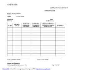 NAME OF WORK
Name of Company
Methodology & Quality Assurance Plan Page 11 of 54
COMPANY/CLIENT/02-01
COMPANY NAME
Project: PROJECT NAME
Client: CLIENT NAME
Report No. Date:
Material Dia/Thickness:
SL NO.
PIPE NO. /
PIPE ID
SURFACE
CLEANING
CHECKED
GUNITING
THICKNESS
CHECKED
VISUAL CHECKED
FOR SMOOTHNESS
DEFECTS ETC.
REMARKS
FOR COMPANY NAME FOR CLIENT NAME
Print to PDF without this message by purchasing novaPDF (http://www.novapdf.com/)
 