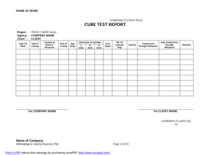 NAME OF WORK
Name of Company
Methodology & Quality Assurance Plan Page 12 of 54
COMPANY/CLIENT/02-02
CUBE TEST REPORT
Project:- PROJECT NAME System
Agency:- COMPANY NAME
Client :- CLIENT
Cube ID
Mark
Date of
Casting
Location &
Detail of
Structures
Date of
Testing
Age
(Day)
Dimension of Cylinder
Area
(Sqm)
Wt. Of
Cylinder
(Kg)
Density
Compressive
Strength (N/Sqmm)
Avg. Compressive
Strength
(N/Sqmm)
Remarks
L
(mm)
B
(mm)
H
(mm)
For COMPANY NAME For CLIENT NAME
COMPANY/CLIENT/02-
03
Print to PDF without this message by purchasing novaPDF (http://www.novapdf.com/)
 