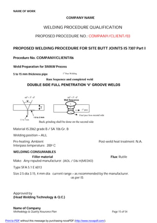 NAME OF WORK
Name of Company
Methodology & Quality Assurance Plan Page 15 of 54
COMPANY NAME
WELDING PROCEDURE QUALIFICATION
PROPOSED PROCEDURE NO.: COMPANY/CLIENT/03
PROPOSED WELDING PROCEDURE FOR SITE BUTT JOINTS IS 7307 Part I
Procedure No. COMPANY/CLIENT/06
Weld Preparation for SMAW Process
5 to 15 mm thickness pipe
Material IS 2062 grade B / SA 106 Gr. B
Welding position – ALL
Pre-heating: Ambient Post-weld heat treatment: N.A.
Interpass temperature: 200o C
WELDING CONSUMABLES
Filler material Flux: Rutile
Make: Any reputed manufacturer. (AOL / D& H(MEDIO)
Type SFA 5.1 E 6013
Size 2.5 dia 3.15, 4 mm dia current range – as recommended by the manufacturer.
-as per IS
Approved by
(Head Welding Technology & Q.C.)
1st
Pass Welding
Run Sequence and completed weld
DOUBLE SIDE FULL PENETRATION ‘V’ GROOVE WELDS
600
+ 50
- 00
T
1.5 to 2 mm
1.5 to 3 mm
600
+ 50
- 00
Well Sequence
1st
pass
2
3
Back grinding shall be done on the second side
Final pass from second side
Print to PDF without this message by purchasing novaPDF (http://www.novapdf.com/)
 
