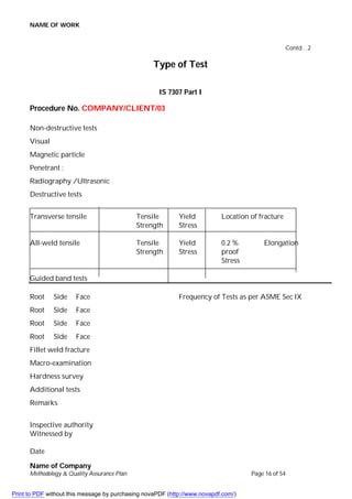 NAME OF WORK
Name of Company
Methodology & Quality Assurance Plan Page 16 of 54
Contd…2
Type of Test
IS 7307 Part I
Procedure No. COMPANY/CLIENT/03
Non-destructive tests
Visual
Magnetic particle
Penetrant :
Radiography /Ultrasonic
Destructive tests
Transverse tensile Tensile Yield Location of fracture
Strength Stress
All-weld tensile Tensile Yield 0.2 % Elongation
Strength Stress proof
Stress
Guided band tests
Root Side Face Frequency of Tests as per ASME Sec IX
Root Side Face
Root Side Face
Root Side Face
Fillet weld fracture
Macro-examination
Hardness survey
Additional tests
Remarks
Inspective authority
Witnessed by
Date
Print to PDF without this message by purchasing novaPDF (http://www.novapdf.com/)
 