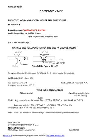NAME OF WORK
Name of Company
Methodology & Quality Assurance Plan Page 17 of 54
COMPANY NAME
PROPOSED WELDING PROCEDURE FOR SITE BUTT JOINTS
IS 7307 Part I
Procedure No. COMPANY/CLIENT/03
Weld Preparation for SMAW Process
5 to 15 mm thickness pipe
Pipe shall be fixed at 450 +/- 50
Test plate Material SA 106 grade B / IS 2062 Gr. B - 6 inches dia. Schedule 80
Welding position – ALL (6G)
Pre-heating: Ambient Post-weld heat treatment: N.A.
Interpass temperature: 200o C
WELDING CONSUMABLES
Filler material Flux: Rout pass Cellulos
Further pass by
Rutile
Make: Any reputed manufacturer.( AOL / ESSB / ANAND / HONAVAR for E 6013)
Root pass welding AOL / ESSAB /LINCOLN FLEET WELD – 5P+
Type SFA 5.1 E6010 for root pass followed by E 6013
Size 2.5 dia 3.15, 4 mm dia current range – as recommended by the manufacturer.
Approved by
(Head Welding Technology & Q.C.
1st
Pass Welding
Run Sequence and completed weld
SIGNGLE SIDE FULL PENETRATION ONE SIDE ‘V’ GROOVE WELDS
600
+ 50
- 00
T
1.5 to 2 mm
1.5 to 3 mm
600
+ 50
- 00
Well Sequence
1
st
passwithE6010
2nd
pass onwards-E 6013
2
3
4
Print to PDF without this message by purchasing novaPDF (http://www.novapdf.com/)
 