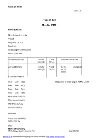 NAME OF WORK
Name of Company
Methodology & Quality Assurance Plan Page 18 of 54
Contd…2
Type of Test
IS 7307 Part I
Procedure No.
Non-destructive tests
Visual
Magnetic particle
Penetran :
Radiography /Ultrasonics
Destructive tests
Transverse tensile Tensile Yield Location of fracture
Strength Stress
All-weld tensile Tensile Yield 0.2 % Elongation
Strength Stress proof
stress
Guided band tests
Root Side Face Frequency of Tests as per ASME Sec IX
Root Side Face
Root Side Face
Root Side Face
Fillet weld fracture
Macro-examination
Hardness survey
Additional tests
Remarks
Inspective authority
Witnessed by
Date
Print to PDF without this message by purchasing novaPDF (http://www.novapdf.com/)
 