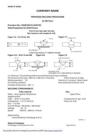NAME OF WORK
Name of Company
Methodology & Quality Assurance Plan Page 20 of 54
COMPANY NAME
PROPOSED WELDING PROCEDURE
IS 7307 Part I
Procedure No. COMPANY/CLIENT/03
Weld Preparation for SAW Process
Figure 1 A – 6 to 10 mm thk Figure 1 C
Figure 2 A – 10 to 15 mm thk Figure 2 B Figure 2 C
Cu. Backing / Flux backing shall be provided during first pass welding.
Dimensions of test piece: 800 mm x 400 mm x Thickness Parent material: IS 2062
Welding position : 1G Position of test piece: Down Hand
Pre-heating: Ambient Post-weld heat treatment: N.A.
Interpass temperature: 200 o C
WELDING CONSUMABLES
Filter material Flux
Make : Any reputed manufacture Type of flux :
Agglomerated
Type : SFA 5.17 EL8 Wire Composition of gas : N.A.
Composition : 5.17 F7 AZ EL8 Flow rate :N.A.
Size : 3.15 Dia
Current Range : 450 Amps – 600 Amps
Voltage : 28 - 32
Speed : 450mm – 600mm /minute
Approved by
(Head Welding Technology & Q.C.)
Contd…2
0 to 1mm
T
1st
PASS
1st
Pass Welding
FINISH PASS
First or Backing Pass
TWO PASS SQUARE WELDS
Run Sequence and completed weld
Flux Backing
600
+ 50
T
⅓ t
0 to 1mm
T
Flux Backing
T
2mm
FIRST OR BACKING
PASS
FINISHING PASS
(CHIP BACK 10 X 3.2 MM GROOVE IF DESIRED)
2 OR 3 PASS SINGLE ‘V’ GROOVE WELDS
Print to PDF without this message by purchasing novaPDF (http://www.novapdf.com/)
 