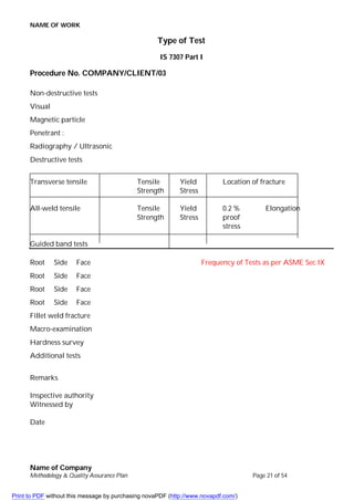 NAME OF WORK
Name of Company
Methodology & Quality Assurance Plan Page 21 of 54
Type of Test
IS 7307 Part I
Procedure No. COMPANY/CLIENT/03
Non-destructive tests
Visual
Magnetic particle
Penetrant :
Radiography / Ultrasonic
Destructive tests
Transverse tensile Tensile Yield Location of fracture
Strength Stress
All-weld tensile Tensile Yield 0.2 % Elongation
Strength Stress proof
stress
Guided band tests
Root Side Face Frequency of Tests as per ASME Sec IX
Root Side Face
Root Side Face
Root Side Face
Fillet weld fracture
Macro-examination
Hardness survey
Additional tests
Remarks
Inspective authority
Witnessed by
Date
Print to PDF without this message by purchasing novaPDF (http://www.novapdf.com/)
 