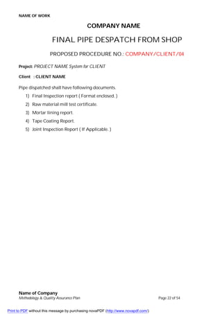 NAME OF WORK
Name of Company
Methodology & Quality Assurance Plan Page 22 of 54
COMPANY NAME
FINAL PIPE DESPATCH FROM SHOP
PROPOSED PROCEDURE NO.: COMPANY/CLIENT/04
Project: PROJECT NAME System for CLIENT
Client : CLIENT NAME
Pipe dispatched shall have following documents.
1) Final Inspection report ( Format enclosed. )
2) Raw material mill test certificate.
3) Mortar lining report.
4) Tape Coating Report.
5) Joint Inspection Report ( If Applicable. )
Print to PDF without this message by purchasing novaPDF (http://www.novapdf.com/)
 