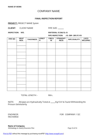 NAME OF WORK
Name of Company
Methodology & Quality Assurance Plan Page 23 of 54
COMPANY NAME
FINAL INSPECTION REPORT
PROJECT: PROJECT NAME System
CLIENT: CLIENT NAME PIPE SIZE: ______
INSPECTION: M/S. MATERIAL: IS 2062 Gr. B.
PIPE INSPECTION :-IS -3589 : 2001,FE 410
PIPE NO HEAT
NOS.
THICKNESS
LENGT
H
CIRCU
M
STRAIGHT-
NESS
PIPE OVALITY
LS/CS
WELDING
TOTAL LENGTH: - Mtrs.
NOTE: All pipes are Hydraulically Tested at _____Kg/Cm2 & Found Withstanding the
Pressure Satisfactorily
ENGINEER FOR COMPANY / QC
INCHARGE
Print to PDF without this message by purchasing novaPDF (http://www.novapdf.com/)
 
