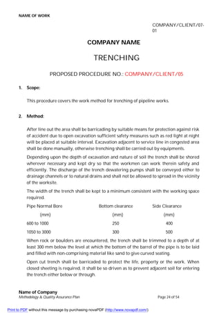 NAME OF WORK
Name of Company
Methodology & Quality Assurance Plan Page 24 of 54
COMPANY/CLIENT/07-
01
COMPANY NAME
TRENCHING
PROPOSED PROCEDURE NO.: COMPANY/CLIENT/05
1. Scope:
This procedure covers the work method for trenching of pipeline works.
2. Method:
After line out the area shall be barricading by suitable means for protection against risk
of accident due to open excavation sufficient safety measures such as red light at night
will be placed at suitable interval. Excavation adjacent to service line in congested area
shall be done manually, otherwise trenching shall be carried out by equipments.
Depending upon the depth of excavation and nature of soil the trench shall be shored
wherever necessary and kept dry so that the workmen can work therein safety and
efficiently. The discharge of the trench dewatering pumps shall be conveyed either to
drainage channels or to natural drains and shall not be allowed to spread in the vicinity
of the worksite.
The width of the trench shall be kept to a minimum consistent with the working space
required.
Pipe Normal Bore Bottom clearance Side Clearance
(mm) (mm) (mm)
600 to 1000 250 400
1050 to 3000 300 500
When rock or boulders are encountered, the trench shall be trimmed to a depth of at
least 300 mm below the level at which the bottom of the barrel of the pipe is to be laid
and filled with non-comprising material like sand to give curved seating.
Open cut trench shall be barricaded to protect the life, property or the work. When
closed sheeting is required, it shall be so driven as to prevent adjacent soil for entering
the trench either below or through.
Print to PDF without this message by purchasing novaPDF (http://www.novapdf.com/)
 
