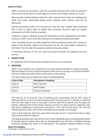 NAME OF WORK
Name of Company
Methodology & Quality Assurance Plan Page 25 of 54
While carrying out excavation work the excavated material/earth shall be placed at
least 3 meter away from the trench edges or ½ of the trench depth, whichever is more.
All excavated material shall be stacked in such a manner that it does not endanger the
work and avoids obstructing laying works. Natural water courses shall not be
obstructed.
During construction work if it is necessary to close the road, suitable signs indicating
that a road is closed shall be placed and necessary diversion signs for proper
maintenance of traffic shall be provided.
Temporary support, adequate protection maintenance of all underground and surface
structures, drain, sewers and other obstructions encountered shall be provided.
Trees, shrubbery fences and other properties shall be protected unless their removal is
shown in the drawing. Where trees have been cut, the tree roots within a distance of
half meter from the side of the pipeline shall be removed or killed.
A minimum clearance of 150 mm shall be provided between the pipeline and such
services.
3. INSPECTION
The alignment of the trench will be checked as per the survey drawing.
4. BEDDING
When rock or boulders are encountered, the trench shall be trimmed to a depth of at least
300 mm below the level at which the bottom of the barrel of the pipe is to be laid and filled
with non-comprising material like sand to give curved seating.
The class of bed and surround to be used are indicated Below
Class of Bed Description of bedding
Class A Mass Concrete
Class N Well Graded
Class S Granular materials
The concrete to be used for Class A bedding and surrounding shall be M15. Class A
bedding shall be used at all road crossings under the road and for a distance of 5M back
from the back edge of road or foot path. Concrete shall not be placed until the pipes are
jointed, inspected and tested. Before placing concrete the pipes shall be supported near
each joint a padding of compressive material on a Pre cast concrete block. The concrete
shall be placed to ensure full contact with pipe barrel through out its length.
Class N bed materials shall only used where the pipe trench is found hard rock or other
wise as directed by the engineer.
The graded granular bed materials for use in Class S bedding and surrounding shall consist
of durable gravel crushed stone dust or disintegrated rock. All Class S graded materials
shall pass through test sieves to IS 460 (part1). The granular materials shall be evenly
Print to PDF without this message by purchasing novaPDF (http://www.novapdf.com/)
 