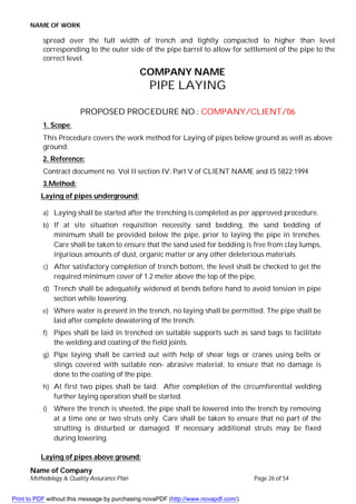 NAME OF WORK
Name of Company
Methodology & Quality Assurance Plan Page 26 of 54
spread over the full width of trench and lightly compacted to higher than level
corresponding to the outer side of the pipe barrel to allow for settlement of the pipe to the
correct level.
COMPANY NAME
PIPE LAYING
PROPOSED PROCEDURE NO.: COMPANY/CLIENT/06
1. Scope:
This Procedure covers the work method for Laying of pipes below ground as well as above
ground.
2. Reference:
Contract document no. Vol II section IV: Part V of CLIENT NAME and IS 5822:1994
3.Method:
Laying of pipes underground:
a) Laying shall be started after the trenching is completed as per approved procedure.
b) If at site situation requisition necessity sand bedding, the sand bedding of
minimum shall be provided below the pipe, prior to laying the pipe in trenches.
Care shall be taken to ensure that the sand used for bedding is free from clay lumps,
injurious amounts of dust, organic matter or any other deleterious materials.
c) After satisfactory completion of trench bottom, the level shall be checked to get the
required minimum cover of 1.2 meter above the top of the pipe,
d) Trench shall be adequately widened at bends before hand to avoid tension in pipe
section while lowering.
e) Where water is present in the trench, no laying shall be permitted. The pipe shall be
laid after complete dewatering of the trench.
f) Pipes shall be laid in trenched on suitable supports such as sand bags to facilitate
the welding and coating of the field joints.
g) Pipe laying shall be carried out with help of shear legs or cranes using belts or
slings covered with suitable non- abrasive material, to ensure that no damage is
done to the coating of the pipe.
h) At first two pipes shall be laid. After completion of the circumferential welding
further laying operation shall be started.
i) Where the trench is sheeted, the pipe shall be lowered into the trench by removing
at a time one or two struts only. Care shall be taken to ensure that no part of the
strutting is disturbed or damaged. If necessary additional struts may be fixed
during lowering.
Laying of pipes above ground:
Print to PDF without this message by purchasing novaPDF (http://www.novapdf.com/)
 