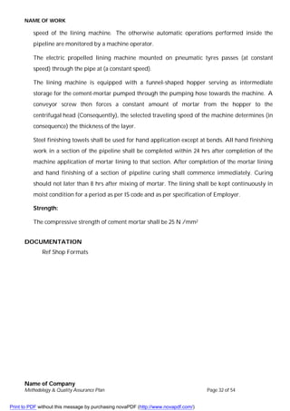 NAME OF WORK
Name of Company
Methodology & Quality Assurance Plan Page 32 of 54
speed of the lining machine. The otherwise automatic operations performed inside the
pipeline are monitored by a machine operator.
The electric propelled lining machine mounted on pneumatic tyres passes (at constant
speed) through the pipe at (a constant speed).
The lining machine is equipped with a funnel-shaped hopper serving as intermediate
storage for the cement-mortar pumped through the pumping hose towards the machine. A
conveyor screw then forces a constant amount of mortar from the hopper to the
centrifugal head (Consequently), the selected traveling speed of the machine determines (in
consequence) the thickness of the layer.
Steel finishing towels shall be used for hand application except at bends. All hand finishing
work in a section of the pipeline shall be completed within 24 hrs after completion of the
machine application of mortar lining to that section. After completion of the mortar lining
and hand finishing of a section of pipeline curing shall commence immediately. Curing
should not later than 8 hrs after mixing of mortar. The lining shall be kept continuously in
moist condition for a period as per IS code and as per specification of Employer.
Strength:
The compressive strength of cement mortar shall be 25 N /mm2
DOCUMENTATION
Ref Shop Formats
Print to PDF without this message by purchasing novaPDF (http://www.novapdf.com/)
 