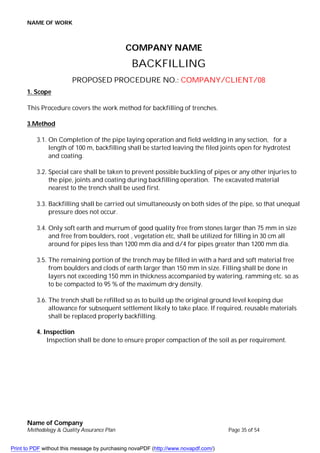 NAME OF WORK
Name of Company
Methodology & Quality Assurance Plan Page 35 of 54
COMPANY NAME
BACKFILLING
PROPOSED PROCEDURE NO.: COMPANY/CLIENT/08
1. Scope
This Procedure covers the work method for backfilling of trenches.
3.Method
3.1. On Completion of the pipe laying operation and field welding in any section, for a
length of 100 m, backfilling shall be started leaving the filed joints open for hydrotest
and coating.
3.2. Special care shall be taken to prevent possible buckling of pipes or any other injuries to
the pipe, joints and coating during backfilling operation. The excavated material
nearest to the trench shall be used first.
3.3. Backfilling shall be carried out simultaneously on both sides of the pipe, so that unequal
pressure does not occur.
3.4. Only soft earth and murrum of good quality free from stones larger than 75 mm in size
and free from boulders, root , vegetation etc, shall be utilized for filling in 30 cm all
around for pipes less than 1200 mm dia and d/4 for pipes greater than 1200 mm dia.
3.5. The remaining portion of the trench may be filled in with a hard and soft material free
from boulders and clods of earth larger than 150 mm in size. Filling shall be done in
layers not exceeding 150 mm in thickness accompanied by watering, ramming etc. so as
to be compacted to 95 % of the maximum dry density.
3.6. The trench shall be refilled so as to build up the original ground level keeping due
allowance for subsequent settlement likely to take place. If required, reusable materials
shall be replaced properly backfilling.
4. Inspection
Inspection shall be done to ensure proper compaction of the soil as per requirement.
Print to PDF without this message by purchasing novaPDF (http://www.novapdf.com/)
 