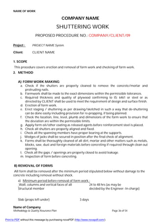 NAME OF WORK
Name of Company
Methodology & Quality Assurance Plan Page 36 of 54
COMPANY NAME
SHUTTERING WORK
PROPOSED PROCEDURE NO.: COMPANY/CLIENT/09
Project : PROJECT NAME System.
Client: CLIENT NAME
1. SCOPE
This procedure covers erection and removal of form work and checking of form work.
2. METHOD
A) FORM WORK MAKING
a. Check if the shutters are properly cleaned to remove the concrete/mortar and
protruding nails.
b. Formwork shall be made to the exact dimensions within the permissible tolerances.
c. Required thickness and quality of plywood confirming to IS: 6461 or steel or as
directed by CLIENT shall be used to meet the requirement of design and surface finish.
d. Erection of form work.
e. Erect staging / shuttering as per drawing/sketched in such a way that de-shuttering
can be done easily including provision for re-propping, if being planned.
f. Check the location, line, level, plumb and dimensions of the form work to ensure that
the deviation are within the permissible limits.
g. Apply form oil/other coating as released agents before reinforcement steel is placed.
h. Check all shutters are properly aligned and fixed.
i. Check all the spanning members have proper bearing at the supports.
j. Wedges of jacks shall be secured in position after the final check of alignment.
k. Forms shall be thoroughly cleaned of all dirt, mortar and other matters such as metals,
blocks, saw, dust and foreign materials before concreting if required through clean out
opening.
l. Check all the gaps / openings are properly closed to avoid leakage.
m. Inspection of form before concreting.
B) REMOVAL OF FORMS
All form shall be removed after the minimum period stipulated below without damage to the
concrete including removal without shock.
a) Minimum period before removal of form work :
Wall, columns and vertical faces of all 24 to 48 hrs (as may be
Structural member decided by the Engineer- In-charge)
Slab (props left under) 3 days
Print to PDF without this message by purchasing novaPDF (http://www.novapdf.com/)
 