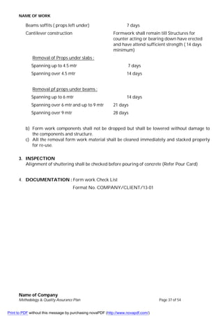 NAME OF WORK
Name of Company
Methodology & Quality Assurance Plan Page 37 of 54
Beams soffits ( props left under) 7 days
Cantilever construction Formwork shall remain till Structures for
counter acting or bearing down have erected
and have attend sufficient strength ( 14 days
minimum)
Removal of Props under slabs :
Spanning up to 4.5 mtr 7 days
Spanning over 4.5 mtr 14 days
Removal pf props under beams :
Spanning up to 6 mtr 14 days
Spanning over 6 mtr and up to 9 mtr 21 days
Spanning over 9 mtr 28 days
b) Form work components shall not be dropped but shall be lowered without damage to
the components and structure.
c) All the removal form work material shall be cleaned immediately and stacked properly
for re-use.
3. INSPECTION
Alignment of shuttering shall be checked before pouring of concrete (Refer Pour Card)
4. DOCUMENTATION : Form work Check List
Format No. COMPANY/CLIENT/13-01
Print to PDF without this message by purchasing novaPDF (http://www.novapdf.com/)
 