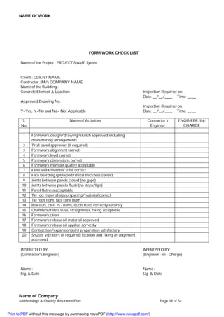 NAME OF WORK
Name of Company
Methodology & Quality Assurance Plan Page 38 of 54
FORM WORK CHECK LIST
Name of the Project : PROJECT NAME System
Client : CLIENT NAME
Contractor : M/s COMPANY NAME.
Name of the Building :
Concrete Element & Loaction : Inspection Required on:
Date: __/__/____ Time: __.__
Approved Drawing No.
Inspection Required on:
Y=Yes, N=No and Na= Not Applicable Date: __/__/____ Time: __.__
S.
No.
Name of Activities Contractor’s
Engineer
ENGINEER. IN-
CHARGE
1 Formwork design/drawing/sketch approved including
deshuttering arrangements.
2 Trial panel approved (if required)
3 Formwork alignment correct
4 Formwork level correct
5 Formwork dimensions correct
6 Formwork member quality acceptable
7 False work member sizes correct
8 Face boarding/plywood/metal thickness correct
9 Joints between panels closed (no.gaps)
10 Joints between panels flush (no steps/lips)
11 Panel flatness acceptable
12 Tie rod material sizes/spacing/material correct
13 Tie rods tight, face cone flush
14 Box outs, cast- in - items, ducts fixed correctly securely
15 Chamfers/fillets sizes, straightness, fixing acceptable
16 Formwork clean
17 Formwork release oil material approved
18 Formwork release oil applied correctly
19 Contraction/expansion joint preparation satisfactory
20 Shutter vibrators (if required) location and fixing arrangement
approved.
INSPECTED BY: APPROVED BY:
(Contractor's Engineer) (Engineer - in - Charge)
Name : Name :
Sig. & Date Sig. & Date
Print to PDF without this message by purchasing novaPDF (http://www.novapdf.com/)
 