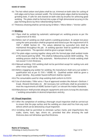 NAME OF WORK
Name of Company
Methodology & Quality Assurance Plan Page 4 of 54
4.6 The hot rolled carbon steel plates shall be cut, trimmed on both sides for cutting of
mill edges and to have constant width. The trimmed plate edges shall be beveled by
grinding tools, if calls for and cleaned on both sides by brushes for achieving good
welding. The plates shall be formed into a pipe of high dimensional accuracy in the
pipe forming device by three rolled bending machine.
4.7 Thickness checking shall be carried out by D Meter / Micro Meter / Vernier califer
4.8 Welding:
4.8.1 Pipes shall be welded by automatic submerged arc welding process as per the
requirement of IS 4353.
4.8.2 Before start of welding we shall submit a welding procedure. A sample test piece
using the same procedure shall be prepared and tested as per the requirement of IS
7307 / ASME Section IX. The values obtained by successful tests shall be
maintained throughout the job. A welding operator shall be qualified using the
same parameters. The operators shall be given a proper identity.
4.8.3 The plate edges running together along with the formed pipe shall welded inside
at the lowest point by SAW. This shall be followed by outside SAW welding. The
welding process shall be fully automatic. Reinforcement of inside welding shall
not exceed 1.5 mm thickness.
4.8.4 Manual welding, CO2 welding shall not be permitted except for sealing runs and
other minor repair work.
4.8.5 Before engaging any welder for welding, the manufacture shall carry out welder’s
qualification test as per IS 7310 / ASME IV. Qualified welder shall be given a
proper identity. Any welder found inefficient shall be rejected.
4.8.6 The consumables used for shop welding shall conform to IS 814.
4.8.7 Use of electrodes / filler wires / flux of approved vendors like Advani –Oerlicon /
Essab /Anand Electrodes etc. All necessary test certificates shall be provided to
meet the requirements of ASME Section II pat C or relevant the Indian Standards.
4.8.8 Manufacturer shall provide adequate equipments and ovens to keep the electrodes
/ welding consumables in desired temperature and dry.
4.9. Visual Inspection:
4.9.1 After the completion of welding a thorough visual inspection shall be carried out
to ensure that the pipe surface and the welding are clean and free from any such
defects which can be detected by visual inspection.
4.9.2 Grinding shall be permitted to eliminate surface marks and imperfections like
scalbs, seams, tears, laps, silvers etc., provided that after dressing the wall
thickness does not fall below specified thickness.
Print to PDF without this message by purchasing novaPDF (http://www.novapdf.com/)
 