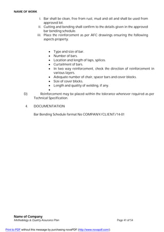 NAME OF WORK
Name of Company
Methodology & Quality Assurance Plan Page 41 of 54
i. Bar shall be clean, free from rust, mud and oil and shall be used from
approved lot.
ii. Cutting and bending shall confirm to the details given in the approved
bar bending schedule.
iii. Place the reinforcement as per AFC drawings ensuring the following
aspects property.
 Type and size of bar.
 Number of bars.
 Location and length of laps, splices.
 Curtailment of bars.
 In two way reinforcement, check the direction of reinforcement in
various layers.
 Adequate number of chair, spacer bars and cover blocks.
 Size of cover blocks.
 Length and quality of welding, if any.

D) Reinforcement may be placed within the tolerance whenever required as per
Technical Specification.
4. DOCUMENTATION
Bar Bending Schedule format No COMPANY/CLIENT/14-01
Print to PDF without this message by purchasing novaPDF (http://www.novapdf.com/)
 