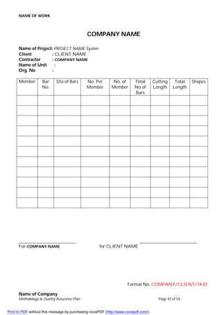 NAME OF WORK
Name of Company
Methodology & Quality Assurance Plan Page 42 of 54
COMPANY NAME
Name of Project: PROJECT NAME System.
Client : CLIENT NAME
Contractor : COMPANY NAME
Name of Unit :
Drg. No :
Member Bar
No.
Dia of Bars No. Per
Member
No. of
Member
Total
No of
Bars
Cutting
Length
Total
Length
Shapes
For COMPANY NAME for CLIENT NAME
Format No. COMPANY/CLIENT/14-01
Print to PDF without this message by purchasing novaPDF (http://www.novapdf.com/)
 