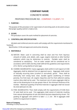NAME OF WORK
Name of Company
Methodology & Quality Assurance Plan Page 43 of 54
COMPANY NAME
CONCRETE WORK
PROPOSED PROCEDURE NO. : COMPANY / CLIENT / 11
1. PURPOSE :
The purpose of this procedure is for supervision of concreting work at site and to ensure
that proper quality control is made at site.
2. SCOPE:
This procedure covers the work method for placement of concretes.
3. CONTROLLING SPECIFICATION
All plain and reinforced concrete works will comply with the requirements mentioned in
Technical
Specification, IS 456 and approved construction drawing.
4. MATERIALS
A) WATER: Water used in concreting shall be clean and free from injurious
amounts of solids, acid, alkalis, salts, sugar, organic materials or other harmful
substance which may be deleterious to concrete. Portable water shall be
considered as satisfactory. Test on water sample will be considered out in
accordance with IS 3025 and they shall fulfill all the guidelines and requirements
of IS- 456 for curing shall be of same type.
B) COARSE AGGREGATES: Coarse aggregates shall confirm in all respect to IS 383
Aggregates shall be obtained from an approval source. Aggregate shall consist
of naturally occurring stone (crushed or uncrushed), gravel. These shall be
chemically inert strong hard, clean, durable against weathering of limited
porosity, free from dust, silt, organic impurities and free from adherent coating
reactive silica shall not be used. The maximum size of coarse aggregate shall as
state on the drawing but in no case greater than of the minimum thickness of the
member. Maximum quantity of harmful materials in aggregate shall not exceed
the limit defined in IS: 383.
C) FINE AGGREGATES: There shall comply with the requirements of IS:383 Zone
IV sand shall not be used. Fine aggregates shall consist of materials resulting
from natural disintegration of rock and which has been deposited by stream. The
grading of aggregate will confirm to table 1, 2, 3, &4. All in aggregate shall
confirm to requirement in table 5.
Print to PDF without this message by purchasing novaPDF (http://www.novapdf.com/)
 