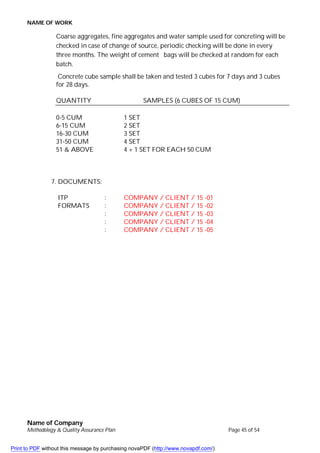 NAME OF WORK
Name of Company
Methodology & Quality Assurance Plan Page 45 of 54
Coarse aggregates, fine aggregates and water sample used for concreting will be
checked in case of change of source, periodic checking will be done in every
three months. The weight of cement bags will be checked at random for each
batch.
Concrete cube sample shall be taken and tested 3 cubes for 7 days and 3 cubes
for 28 days.
QUANTITY SAMPLES (6 CUBES OF 15 CUM)
0-5 CUM 1 SET
6-15 CUM 2 SET
16-30 CUM 3 SET
31-50 CUM 4 SET
51 & ABOVE 4 + 1 SET FOR EACH 50 CUM
7. DOCUMENTS:
ITP : COMPANY / CLIENT / 15 -01
FORMATS : COMPANY / CLIENT / 15 -02
: COMPANY / CLIENT / 15 -03
: COMPANY / CLIENT / 15 -04
: COMPANY / CLIENT / 15 -05
Print to PDF without this message by purchasing novaPDF (http://www.novapdf.com/)
 