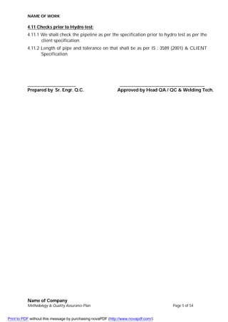 NAME OF WORK
Name of Company
Methodology & Quality Assurance Plan Page 5 of 54
4.11 Checks prior to Hydro test:
4.11.1 We shall check the pipeline as per the specification prior to hydro test as per the
client specification.
4.11.2 Length of pipe and tolerance on that shall be as per IS : 3589 (2001) & CLIENT
Specification
_____________________ _____________________________________
Prepared by Sr. Engr. Q.C. Approved by Head QA / QC & Welding Tech.
Print to PDF without this message by purchasing novaPDF (http://www.novapdf.com/)
 