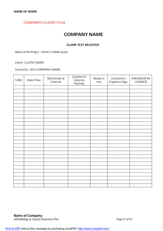 NAME OF WORK
Name of Company
Methodology & Quality Assurance Plan Page 51 of 54
COMPANY/CLIENT/15-04
COMPANY NAME
SLUMP TEST REGISTER
Name of the Project : PROJECT NAME System
Client : CLIENT NAME
Contractor : M/s COMPANY NAME.
S.NO. Date/Time
Mix/Grade of
Concrete
Location of
Concrete
Pouring
Slump in
mm
Contractor's
Engineers Sign.
ENGINEER-IN
-CHARGE
Print to PDF without this message by purchasing novaPDF (http://www.novapdf.com/)
 