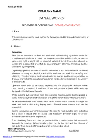 NAME OF WORK
Name of Company
Methodology & Quality Assurance Plan Page 52 of 54
COMPANY NAME
CANAL WORKS
PROPOSED PROCEDURE NO.: COMPANY/CLIENT/12
1. Scope:
This procedure covers the work method for Excavation, Bed Lining and short creating of
Canal works
2. Method:
Excavation:
After line out the area as per lines and levels shall be barricading by suitable means for
protection against risk of accident due to open excavation sufficient safety measures
such as red light at night will be placed at suitable interval. Excavation adjacent to
service line in congested area shall be done manually, otherwise trenching shall be
carried out by equipments.
Depending upon the depth of excavation and nature of soil the trench shall be shored
wherever necessary and kept dry so that the workmen can work therein safety and
efficiently. The discharge of the trench dewatering pumps shall be conveyed either to
drainage channels or to natural drains and shall not be allowed to spread in the vicinity
of the worksite.
Open cut trench shall be barricaded to protect the life, property or the work. When
closed sheeting is required, it shall be so driven as to prevent adjacent soil for entering
the trench either below or through.
While carrying out excavation work the excavated material/earth shall be placed at
least 3 meter away from the trench edges or ½ of the trench depth, whichever is more.
All excavated material shall be stacked in such a manner that it does not endanger the
work and avoids obstructing laying works. Natural water courses shall not be
obstructed.
During construction work if it is necessary to close the road, suitable signs indicating
that a road is closed shall be placed and necessary diversion signs for proper
maintenance of traffic shall be provided.
Trees, shrubbery fences and other properties shall be protected unless their removal is
shown in the drawing. Where trees have been cut, the tree roots within a distance of
half meter from the side of the pipeline shall be removed or killed.
Print to PDF without this message by purchasing novaPDF (http://www.novapdf.com/)
 