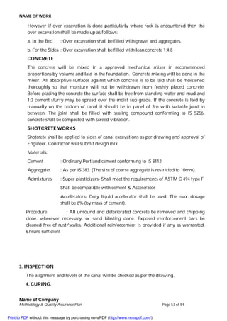 NAME OF WORK
Name of Company
Methodology & Quality Assurance Plan Page 53 of 54
However if over excavation is done particularly where rock is encountered then the
over excavation shall be made up as follows:
a. In the Bed : Over excavation shall be filled with gravel and aggregates.
b. For the Sides : Over excavation shall be filled with lean concrete 1:4:8
CONCRETE
The concrete will be mixed in a approved mechanical mixer in recommended
proportions by volume and laid in the foundation. Concrete mixing will be done in the
mixer. All absorptive surfaces against which concrete is to be laid shall be moistened
thoroughly so that moisture will not be withdrawn from freshly placed concrete.
Before placing the concrete the surface shall be free from standing water and mud and
1:3 cement slurry may be spread over the moist sub grade. If the concrete is laid by
manually on the bottom of canal it should be in panel of 3m with suitable joint in
between. The joint shall be filled with sealing compound conforming to IS 5256,
concrete shall be compacted with screed vibration.
SHOTCRETE WORKS
Shotcrete shall be applied to sides of canal excavations as per drawing and approval of
Engineer. Contractor will submit design mix.
Materials:
Cement : Ordinary Portland cement conforming to IS 8112
Aggregates : As per IS 383. (The size of coarse aggregate is restricted to 10mm).
Admixtures : Super plasticizers- Shall meet the requirements of ASTM C 494 type F
Shall be compatible with cement & Accelerator
Accelerators- Only liquid accelerator shall be used. The max. dosage
shall be 6% (by mass of cement).
Procedure : All unsound and deteriorated concrete be removed and chipping
done, wherever necessary, or sand blasting done. Exposed reinforcement bars be
cleaned free of rust/scales. Additional reinforcement is provided if any as warranted.
Ensure sufficient
3. INSPECTION
The alignment and levels of the canal will be checked as per the drawing.
4. CURING.
Print to PDF without this message by purchasing novaPDF (http://www.novapdf.com/)
 