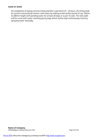 NAME OF WORK
Name of Company
Methodology & Quality Assurance Plan Page 54 of 54
On completion of laying concrete lining and after a period of 24 – 36 hours, the lining shall
be cured in conventional manner with water by making small earthen bunds of say 150mm
to 200mm height with ponding water for at least 28 days or as per IS code. The side walls
will be cured with water retaining gunny bags which will be kept continuously moist by
spraying water manually.
Print to PDF without this message by purchasing novaPDF (http://www.novapdf.com/)
 