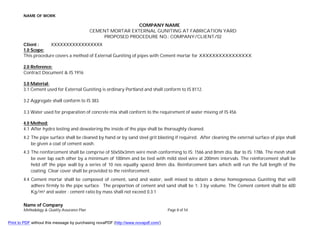 NAME OF WORK
Name of Company
Methodology & Quality Assurance Plan Page 8 of 54
COMPANY NAME
CEMENT MORTAR EXTERNAL GUNITING AT FABRICATION YARD
PROPOSED PROCEDURE NO.: COMPANY/CLIENT/02
Client : XXXXXXXXXXXXXXXXX
1.0 Scope:
This procedure covers a method of External Guniting of pipes with Cement mortar for XXXXXXXXXXXXXXXX.
2.0 Reference:
Contract Document & IS 1916
3.0 Material:
3.1 Cement used for External Guniting is ordinary Portland and shall conform to IS 8112.
3.2 Aggregate shall conform to IS 383.
3.3 Water used for preparation of concrete mix shall conform to the requirement of water mixing of IS 456
4.0 Method:
4.1 After hydro testing and dewatering the inside of the pipe shall be thoroughly cleaned.
4.2 The pipe surface shall be cleaned by hand or by sand steel grit blasting if required. After cleaning the external surface of pipe shall
be given a coat of cement wash.
4.3 The reinforcement shall be comprise of 50x50x3mm wire mesh conforming to IS: 1566 and 8mm dia. Bar to IS: 1786. The mesh shall
be over lap each other by a minimum of 100mm and be tied with mild steel wire at 200mm intervals. The reinforcement shall be
held off the pipe wall by a series of 10 nos equally spaced 8mm dia. Reinforcement bars which will run the full length of the
coating. Clear cover shall be provided to the reinforcement.
4.4 Cement mortar shall be composed of cement, sand and water, well mixed to obtain a dense homogeneous Guniting that will
adhere firmly to the pipe surface. The proportion of cement and sand shall be 1: 3 by volume. The Cement content shall be 600
Kg/m³ and water : cement ratio by mass shall not exceed 0.3:1
Print to PDF without this message by purchasing novaPDF (http://www.novapdf.com/)
 