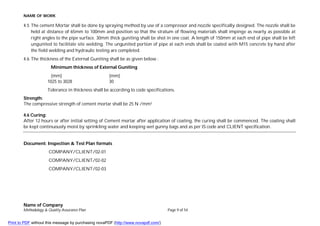 NAME OF WORK
Name of Company
Methodology & Quality Assurance Plan Page 9 of 54
4.5 The cement Mortar shall be done by spraying method by use of a compressor and nozzle specifically designed. The nozzle shall be
held at distance of 65mm to 100mm and position so that the stratum of flowing materials shall impinge as nearly as possible at
right angles to the pipe surface. 30mm thick guniting shall be shot in one coat. A length of 150mm at each end of pipe shall be left
ungunited to facilitate site welding. The ungunited portion of pipe at each ends shall be coated with M15 concrete by hand after
the field welding and hydraulic testing are completed.
4.6 The thickness of the External Guniting shall be as given below :
Minimum thickness of External Guniting
(mm) (mm)
1025 to 3028 30
Tolerance in thickness shall be according to code specifications.
Strength:
The compressive strength of cement mortar shall be 25 N /mm2.
4.6 Curing:
After 12 hours or after initial setting of Cement mortar after application of coating, the curing shall be commenced. The coating shall
be kept continuously moist by sprinkling water and keeping wet gunny bags and as per IS code and CLIENT specification.
Document: Inspection & Test Plan formats
COMPANY/CLIENT/02-01
COMPANY/CLIENT/02-02
COMPANY/CLIENT/02-03
Print to PDF without this message by purchasing novaPDF (http://www.novapdf.com/)
 