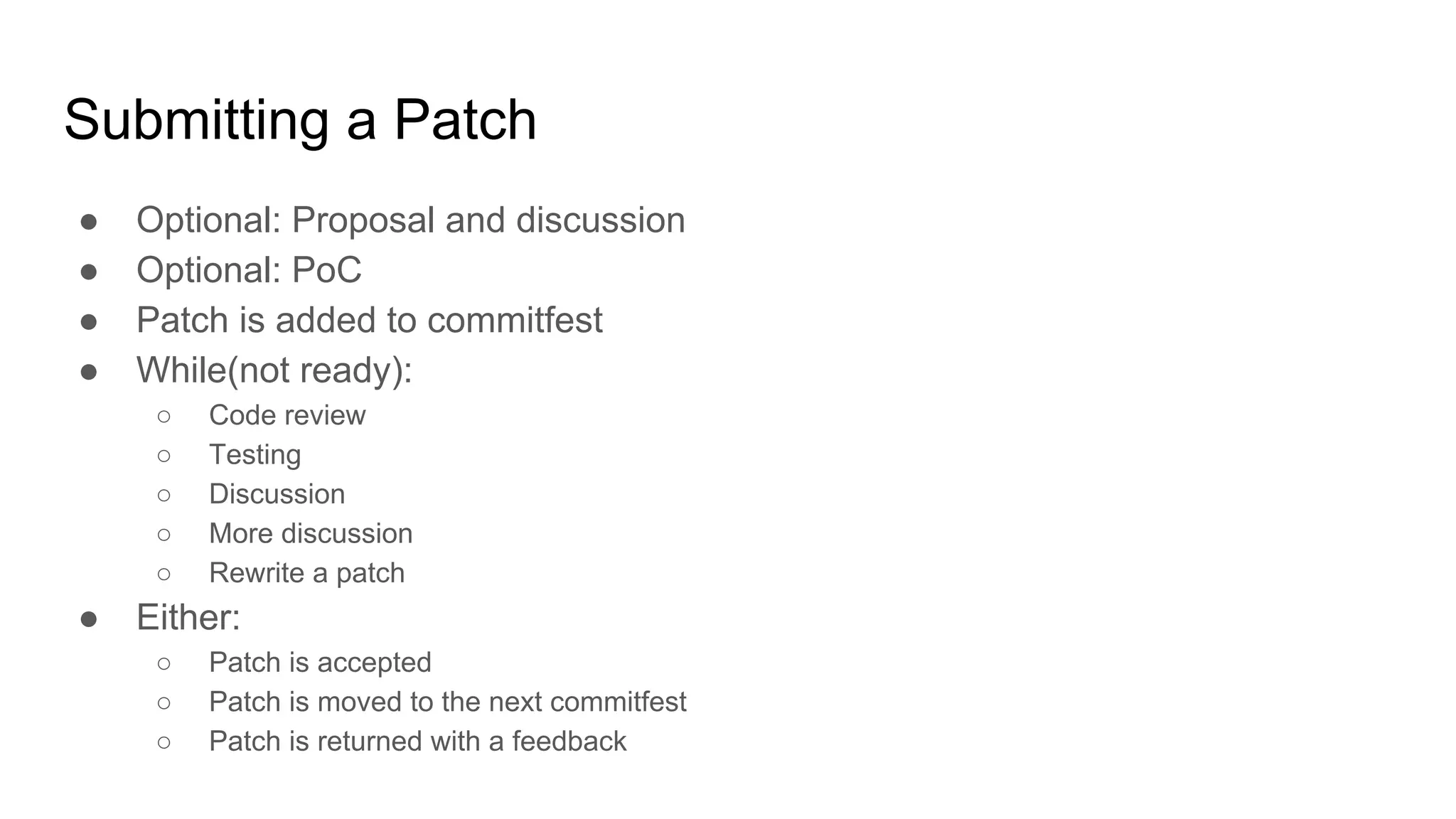 Submitting a Patch ● Optional: Proposal and discussion ● Optional: PoC ● Patch is added to commitfest ● While(not ready): ○ Code review ○ Testing ○ Discussion ○ More discussion ○ Rewrite a patch ● Either: ○ Patch is accepted ○ Patch is moved to the next commitfest ○ Patch is returned with a feedback 