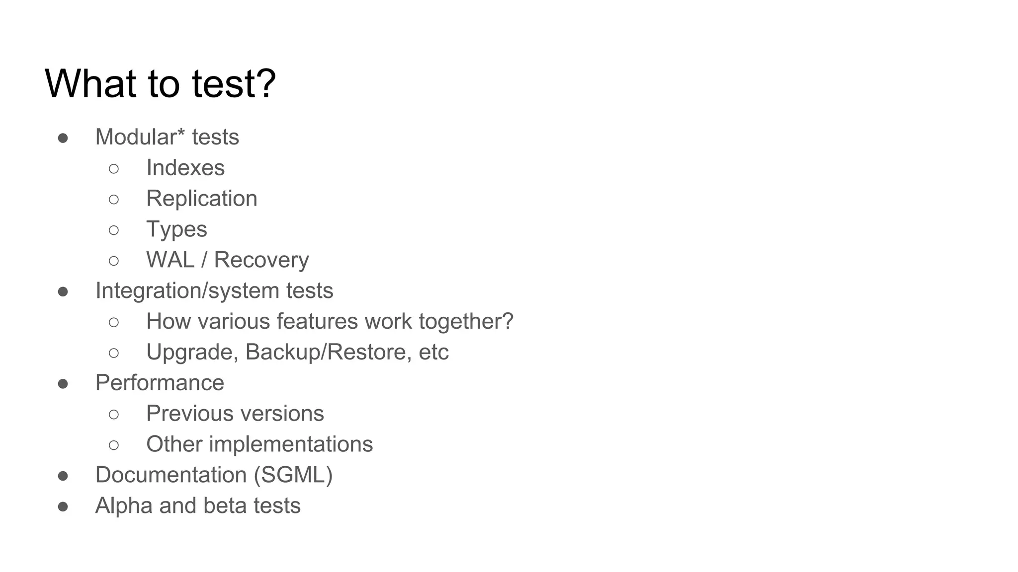 What to test? ● Modular* tests ○ Indexes ○ Replication ○ Types ○ WAL / Recovery ● Integration/system tests ○ How various features work together? ○ Upgrade, Backup/Restore, etc ● Performance ○ Previous versions ○ Other implementations ● Documentation (SGML) ● Alpha and beta tests 