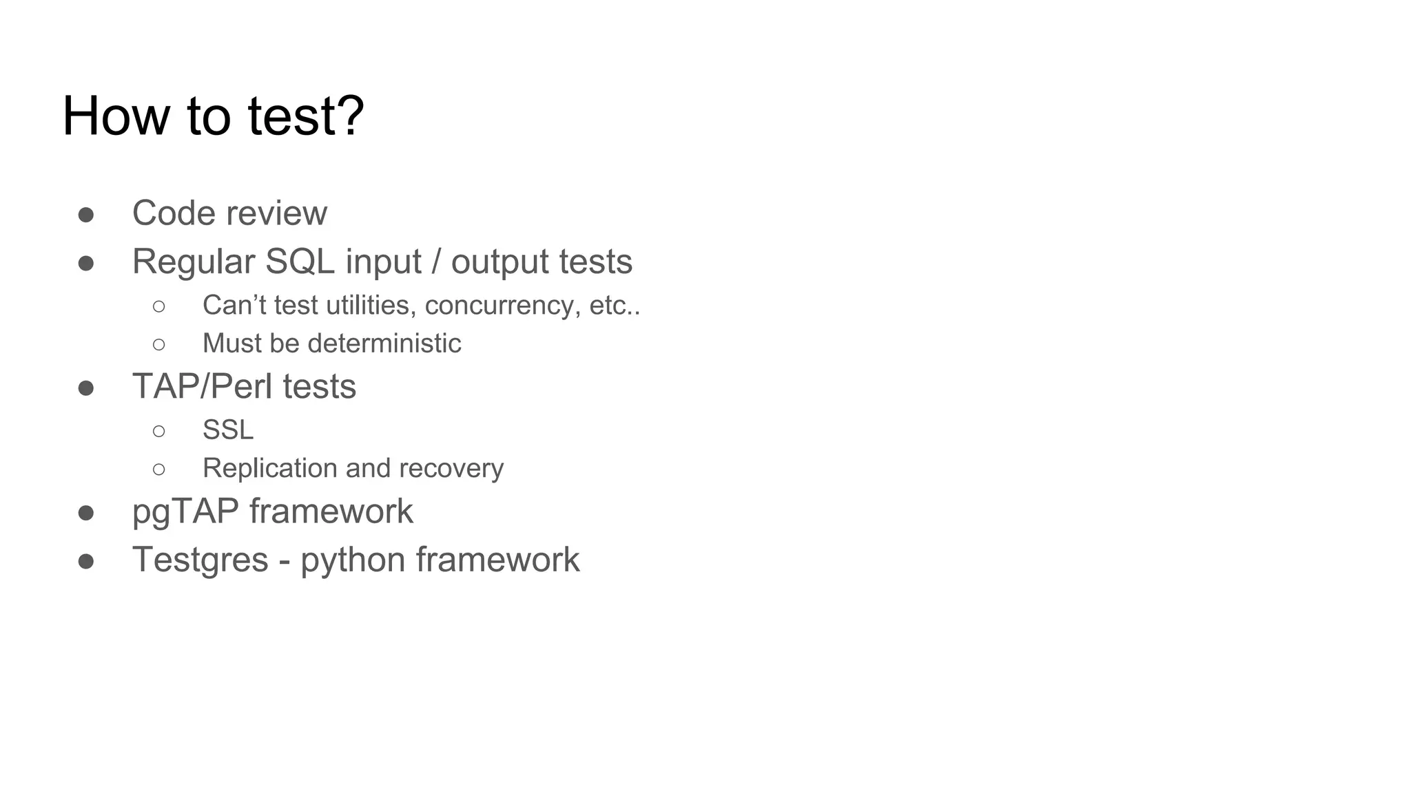 How to test? ● Code review ● Regular SQL input / output tests ○ Can’t test utilities, concurrency, etc.. ○ Must be deterministic ● TAP/Perl tests ○ SSL ○ Replication and recovery ● pgTAP framework ● Testgres - python framework 