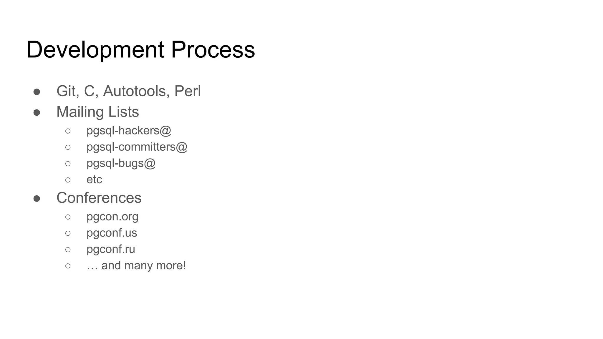 Development Process ● Git, C, Autotools, Perl ● Mailing Lists ○ pgsql-hackers@ ○ pgsql-committers@ ○ pgsql-bugs@ ○ etc ● Conferences ○ pgcon.org ○ pgconf.us ○ pgconf.ru ○ … and many more! 