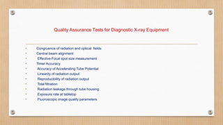 Quality Assurance Tests for Diagnostic X-ray Equipment
• Congruence of radiation and optical fields
• Central beam alignment
• Effective Focal spot size measurement
• Timer Accuracy
• Accuracy of Accelerating Tube Potential
• Linearity of radiation output
• Reproducibility of radiation output
• Total filtration
• Radiation leakage through tube housing
• Exposure rate at tabletop
• Fluoroscopic image quality parameters
 