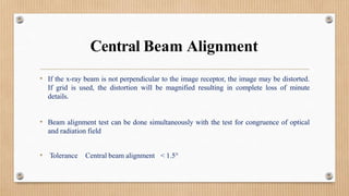 Central Beam Alignment
• If the x-ray beam is not perpendicular to the image receptor, the image may be distorted.
If grid is used, the distortion will be magnified resulting in complete loss of minute
details.
• Beam alignment test can be done simultaneously with the test for congruence of optical
and radiation field
• Tolerance Central beam alignment < 1.5°
 