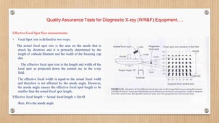 Quality Assurance Tests for Diagnostic X-ray (R/R&F) Equipment….
Effective Focal Spot Size measurements:
• Focal Spot size is defined in two ways:
The actual focal spot size is the area on the anode that is
struck by electrons and it is primarily determined by the
length of cathode filament and the width of the focusing cup
slot.
The effective focal spot size is the length and width of the
focal spot as projected down the central ray in the x-ray
field.
The effective focal width is equal to the actual focal width
and therefore is not affected by the anode angle. However,
the anode angle causes the effective focal spot length to be
smaller than the actual focal spot length.
Effective focal length = Actual focal length x Sin Ø
Here, Ø is the anode angle
 