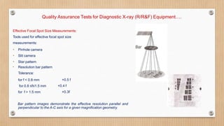 Quality Assurance Tests for Diagnostic X-ray (R/R&F) Equipment….
Effective Focal Spot Size Measurements:
Tools used for effective focal spot size
measurements:
• Pinhole camera
• Slit camera
• Star pattern
• Resolution bar pattern
Tolerance:
for f < 0.8 mm
for 0.8 ≤f≤1.5 mm
for f > 1.5 mm
+0.5 f
+0.4 f
+0.3f
Bar pattern images demonstrate the effective resolution parallel and
perpendicular to the A-C axis for a given magnification geometry.
 