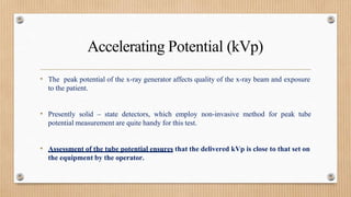 Accelerating Potential (kVp)
• The peak potential of the x-ray generator affects quality of the x-ray beam and exposure
to the patient.
• Presently solid – state detectors, which employ non-invasive method for peak tube
potential measurement are quite handy for this test.
• Assessment of the tube potential ensures that the delivered kVp is close to that set on
the equipment by the operator.
 