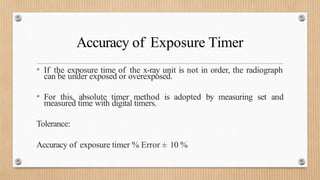 Accuracy of Exposure Timer
• If the exposure time of the x-ray unit is not in order, the radiograph
can be under exposed or overexposed.
• For this, absolute timer method is adopted by measuring set and
measured time with digital timers.
Tolerance:
Accuracy of exposure timer % Error ± 10 %
 