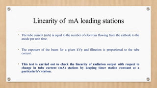Linearity of mA loading stations
• The tube current (mA) is equal to the number of electrons flowing from the cathode to the
anode per unit time.
• The exposure of the beam for a given kVp and filtration is proportional to the tube
current.
• This test is carried out to check the linearity of radiation output with respect to
change in tube current (mA) stations by keeping timer station constant at a
particular kV station.
 