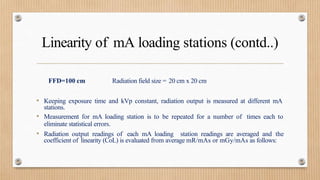 Linearity of mA loading stations (contd..)
FFD=100 cm Radiation field size = 20 cm x 20 cm
• Keeping exposure time and kVp constant, radiation output is measured at different mA
stations.
• Measurement for mA loading station is to be repeated for a number of times each to
eliminate statistical errors.
• Radiation output readings of each mA loading station readings are averaged and the
coefficient of linearity (CoL) is evaluated from average mR/mAs or mGy/mAs as follows:
 