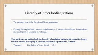 Linearity of timer loading stations
• The exposure time is the duration of X-ray production.
• Keeping the kVp and mA constant, radiation output is measured at different timer stations
and Coefficient of Linearity is evaluated.
This test is carried out to check the linearity of radiation output with respect to change
in timer stations by keeping mA station constant at a particular kV station.
• Tolerance: Coefficient of timer linearity < 0.1
 