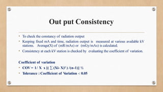 Out put Consistency
• To check the constancy of radiation output
• Keeping fixed mA and time, radiation output is measured at various available kV
stations. Average(X) of (mR/mAs) or (mGy/mAs) is calculated.
• Consistency at each kV station is checked by evaluating the coefficient of variation.
Coefficient of variation
• COV = 1/ X x [(  (Xi- X)2 ) /(n-1)] ½
• Tolerance : Coefficient of V
ariation  0.05
 