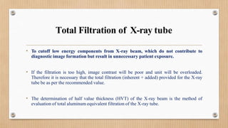 Total Filtration of X-ray tube
• To cutoff low energy components from X-ray beam, which do not contribute to
diagnostic image formation but result in unnecessary patient exposure.
• If the filtration is too high, image contrast will be poor and unit will be overloaded.
Therefore it is necessary that the total filtration (inherent + added) provided for the X-ray
tube be as per the recommended value.
• The determination of half value thickness (HVT) of the X-ray beam is the method of
evaluation of total aluminum equivalent filtration of the X-ray tube.
 