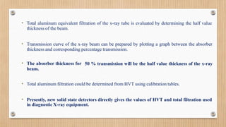 • Total aluminum equivalent filtration of the x-ray tube is evaluated by determining the half value
thickness of the beam.
• Transmission curve of the x-ray beam can be prepared by plotting a graph between the absorber
thickness and corresponding percentage transmission.
50 % transmission will be the half value thickness of the x-ray
• The absorber thickness for
beam.
• Total aluminum filtration could be determined from HVT using calibration tables.
• Presently, new solid state detectors directly gives the values of HVT and total filtration used
in diagnostic X-ray equipment.
 