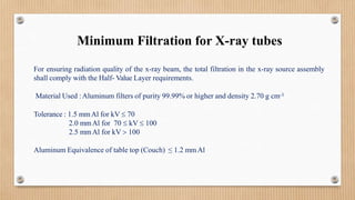 Minimum Filtration for X-ray tubes
For ensuring radiation quality of the x-ray beam, the total filtration in the x-ray source assembly
shall comply with the Half- Value Layer requirements.
Material Used :Aluminum filters of purity 99.99% or higher and density 2.70 g cm-3
Tolerance : 1.5 mmAl for kV  70
2.0 mmAl for 70  kV  100
2.5 mmAl for kV  100
Aluminum Equivalence of table top (Couch) ≤ 1.2 mmAl
 