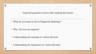 Expected questions to know after studying this lecture
• What do you mean by QA in Diagnostic Radiology?
• Why QA tests are required?
• Understanding the concepts of various QA tests.
• Understanding the importance of various QA tests
 